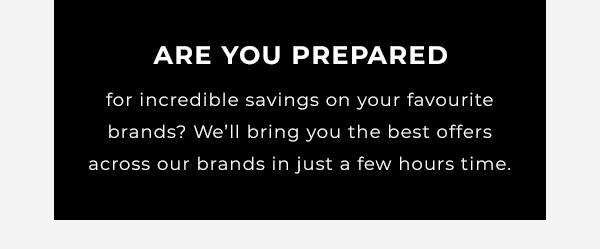 Are you prepared for incredible savings on your favourite brands? Well bring you the best offers across our brands in just a few days time.